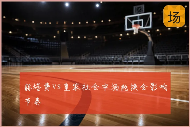 赫塔费vs皇家社会中场轮换会影响节奏